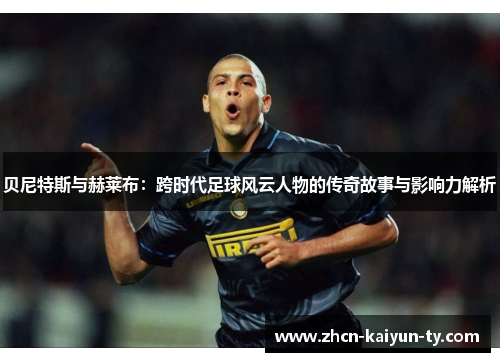 贝尼特斯与赫莱布：跨时代足球风云人物的传奇故事与影响力解析
