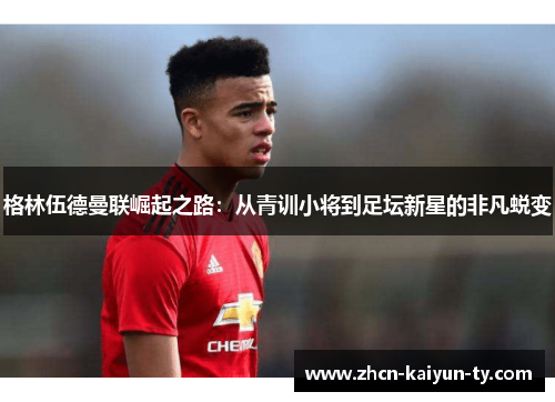 格林伍德曼联崛起之路：从青训小将到足坛新星的非凡蜕变