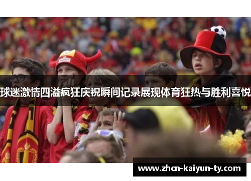 球迷激情四溢疯狂庆祝瞬间记录展现体育狂热与胜利喜悦