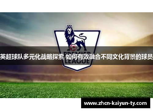 英超球队多元化战略探索 如何有效融合不同文化背景的球员