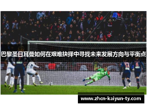 巴黎圣日耳曼如何在艰难抉择中寻找未来发展方向与平衡点