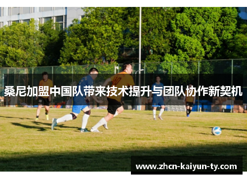 桑尼加盟中国队带来技术提升与团队协作新契机